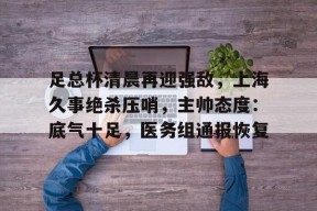 爱游戏-包含足总杯清晨再迎强敌，上海久事绝杀压哨，主帅态度：底气十足，医务组通报恢复的词条